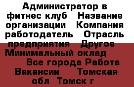 Администратор в фитнес клуб › Название организации ­ Компания-работодатель › Отрасль предприятия ­ Другое › Минимальный оклад ­ 25 000 - Все города Работа » Вакансии   . Томская обл.,Томск г.